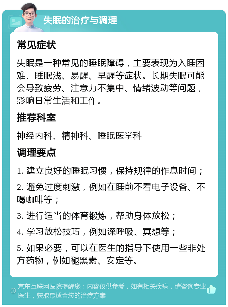 失眠的治疗与调理 常见症状 失眠是一种常见的睡眠障碍，主要表现为入睡困难、睡眠浅、易醒、早醒等症状。长期失眠可能会导致疲劳、注意力不集中、情绪波动等问题，影响日常生活和工作。 推荐科室 神经内科、精神科、睡眠医学科 调理要点 1. 建立良好的睡眠习惯，保持规律的作息时间； 2. 避免过度刺激，例如在睡前不看电子设备、不喝咖啡等； 3. 进行适当的体育锻炼，帮助身体放松； 4. 学习放松技巧，例如深呼吸、冥想等； 5. 如果必要，可以在医生的指导下使用一些非处方药物，例如褪黑素、安定等。