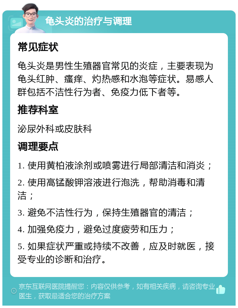 龟头炎的治疗与调理 常见症状 龟头炎是男性生殖器官常见的炎症，主要表现为龟头红肿、瘙痒、灼热感和水泡等症状。易感人群包括不洁性行为者、免疫力低下者等。 推荐科室 泌尿外科或皮肤科 调理要点 1. 使用黄柏液涂剂或喷雾进行局部清洁和消炎； 2. 使用高锰酸钾溶液进行泡洗，帮助消毒和清洁； 3. 避免不洁性行为，保持生殖器官的清洁； 4. 加强免疫力，避免过度疲劳和压力； 5. 如果症状严重或持续不改善，应及时就医，接受专业的诊断和治疗。