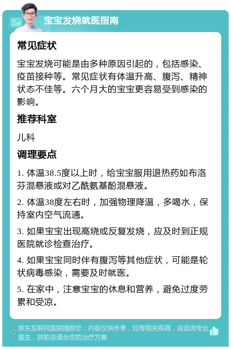 宝宝发烧就医指南 常见症状 宝宝发烧可能是由多种原因引起的，包括感染、疫苗接种等。常见症状有体温升高、腹泻、精神状态不佳等。六个月大的宝宝更容易受到感染的影响。 推荐科室 儿科 调理要点 1. 体温38.5度以上时，给宝宝服用退热药如布洛芬混悬液或对乙酰氨基酚混悬液。 2. 体温38度左右时，加强物理降温，多喝水，保持室内空气流通。 3. 如果宝宝出现高烧或反复发烧，应及时到正规医院就诊检查治疗。 4. 如果宝宝同时伴有腹泻等其他症状，可能是轮状病毒感染，需要及时就医。 5. 在家中，注意宝宝的休息和营养，避免过度劳累和受凉。