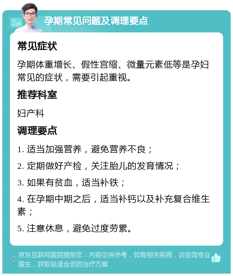 孕期常见问题及调理要点 常见症状 孕期体重增长、假性宫缩、微量元素低等是孕妇常见的症状，需要引起重视。 推荐科室 妇产科 调理要点 1. 适当加强营养，避免营养不良； 2. 定期做好产检，关注胎儿的发育情况； 3. 如果有贫血，适当补铁； 4. 在孕期中期之后，适当补钙以及补充复合维生素； 5. 注意休息，避免过度劳累。