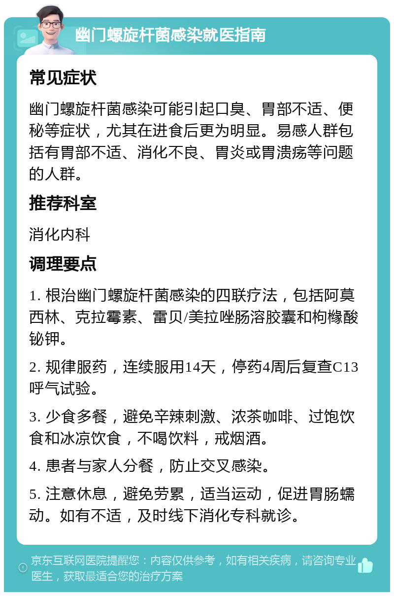 幽门螺旋杆菌感染就医指南 常见症状 幽门螺旋杆菌感染可能引起口臭、胃部不适、便秘等症状，尤其在进食后更为明显。易感人群包括有胃部不适、消化不良、胃炎或胃溃疡等问题的人群。 推荐科室 消化内科 调理要点 1. 根治幽门螺旋杆菌感染的四联疗法，包括阿莫西林、克拉霉素、雷贝/美拉唑肠溶胶囊和枸橼酸铋钾。 2. 规律服药，连续服用14天，停药4周后复查C13呼气试验。 3. 少食多餐，避免辛辣刺激、浓茶咖啡、过饱饮食和冰凉饮食，不喝饮料，戒烟酒。 4. 患者与家人分餐，防止交叉感染。 5. 注意休息，避免劳累，适当运动，促进胃肠蠕动。如有不适，及时线下消化专科就诊。