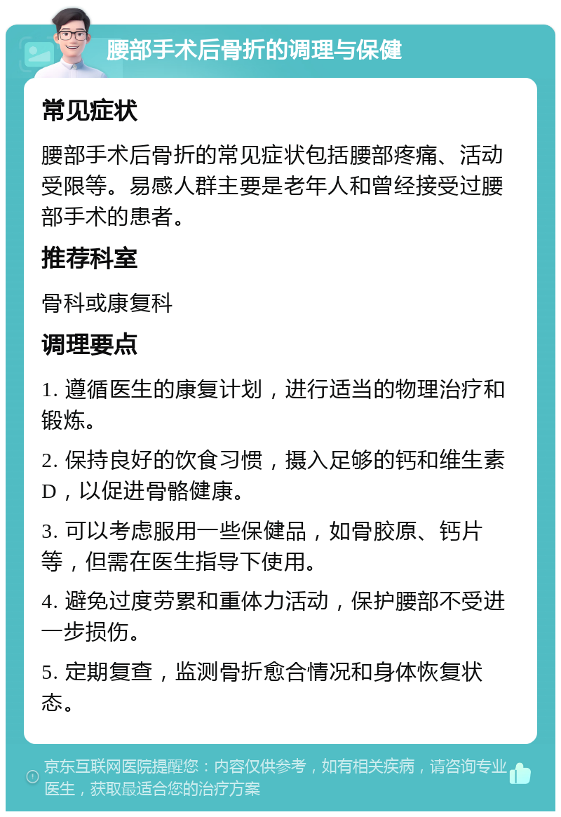 腰部手术后骨折的调理与保健 常见症状 腰部手术后骨折的常见症状包括腰部疼痛、活动受限等。易感人群主要是老年人和曾经接受过腰部手术的患者。 推荐科室 骨科或康复科 调理要点 1. 遵循医生的康复计划，进行适当的物理治疗和锻炼。 2. 保持良好的饮食习惯，摄入足够的钙和维生素D，以促进骨骼健康。 3. 可以考虑服用一些保健品，如骨胶原、钙片等，但需在医生指导下使用。 4. 避免过度劳累和重体力活动，保护腰部不受进一步损伤。 5. 定期复查，监测骨折愈合情况和身体恢复状态。