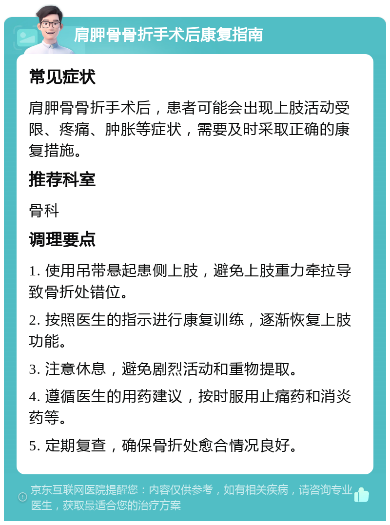 肩胛骨骨折手术后康复指南 常见症状 肩胛骨骨折手术后，患者可能会出现上肢活动受限、疼痛、肿胀等症状，需要及时采取正确的康复措施。 推荐科室 骨科 调理要点 1. 使用吊带悬起患侧上肢，避免上肢重力牵拉导致骨折处错位。 2. 按照医生的指示进行康复训练，逐渐恢复上肢功能。 3. 注意休息，避免剧烈活动和重物提取。 4. 遵循医生的用药建议，按时服用止痛药和消炎药等。 5. 定期复查，确保骨折处愈合情况良好。