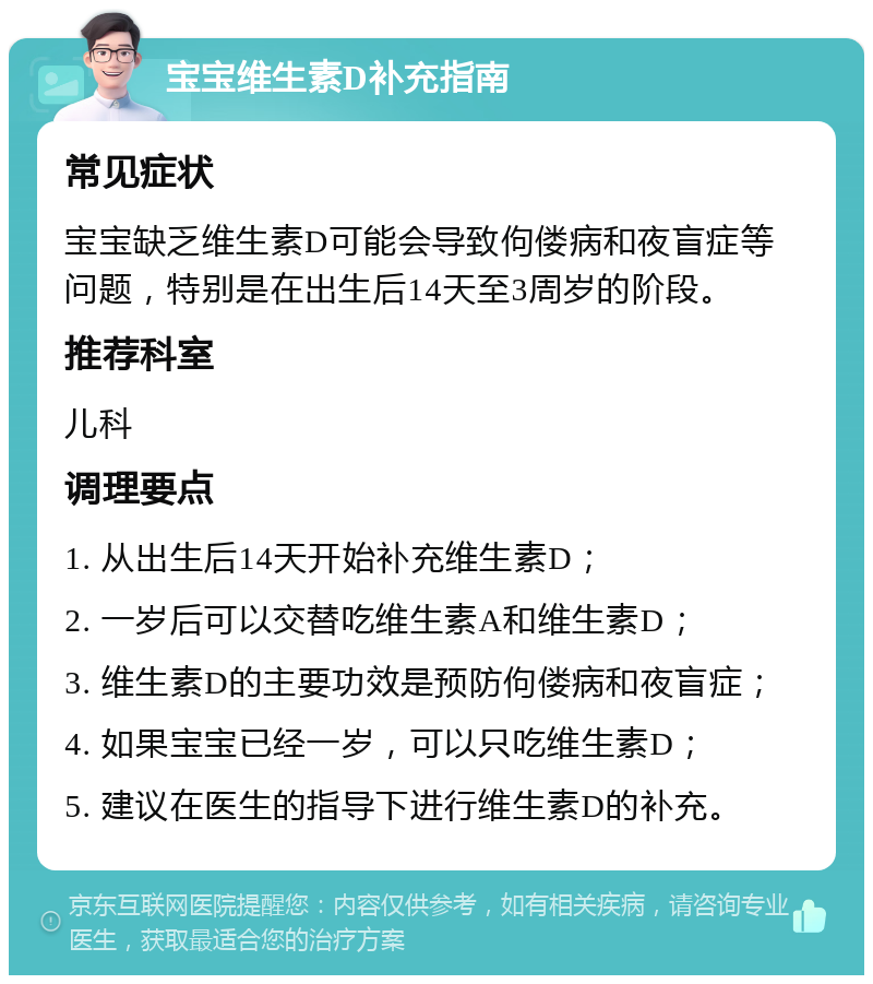 宝宝维生素D补充指南 常见症状 宝宝缺乏维生素D可能会导致佝偻病和夜盲症等问题，特别是在出生后14天至3周岁的阶段。 推荐科室 儿科 调理要点 1. 从出生后14天开始补充维生素D； 2. 一岁后可以交替吃维生素A和维生素D； 3. 维生素D的主要功效是预防佝偻病和夜盲症； 4. 如果宝宝已经一岁，可以只吃维生素D； 5. 建议在医生的指导下进行维生素D的补充。