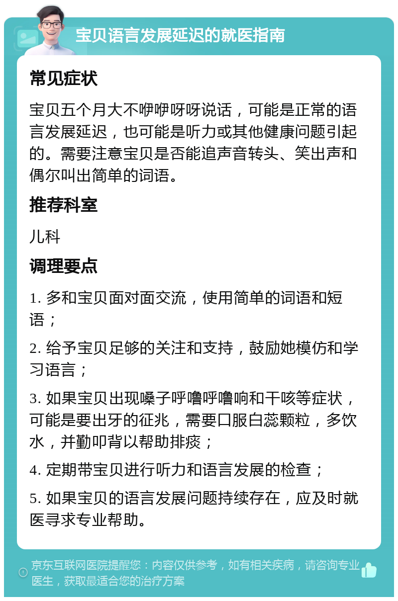 宝贝语言发展延迟的就医指南 常见症状 宝贝五个月大不咿咿呀呀说话，可能是正常的语言发展延迟，也可能是听力或其他健康问题引起的。需要注意宝贝是否能追声音转头、笑出声和偶尔叫出简单的词语。 推荐科室 儿科 调理要点 1. 多和宝贝面对面交流，使用简单的词语和短语； 2. 给予宝贝足够的关注和支持，鼓励她模仿和学习语言； 3. 如果宝贝出现嗓子呼噜呼噜响和干咳等症状，可能是要出牙的征兆，需要口服白蕊颗粒，多饮水，并勤叩背以帮助排痰； 4. 定期带宝贝进行听力和语言发展的检查； 5. 如果宝贝的语言发展问题持续存在，应及时就医寻求专业帮助。