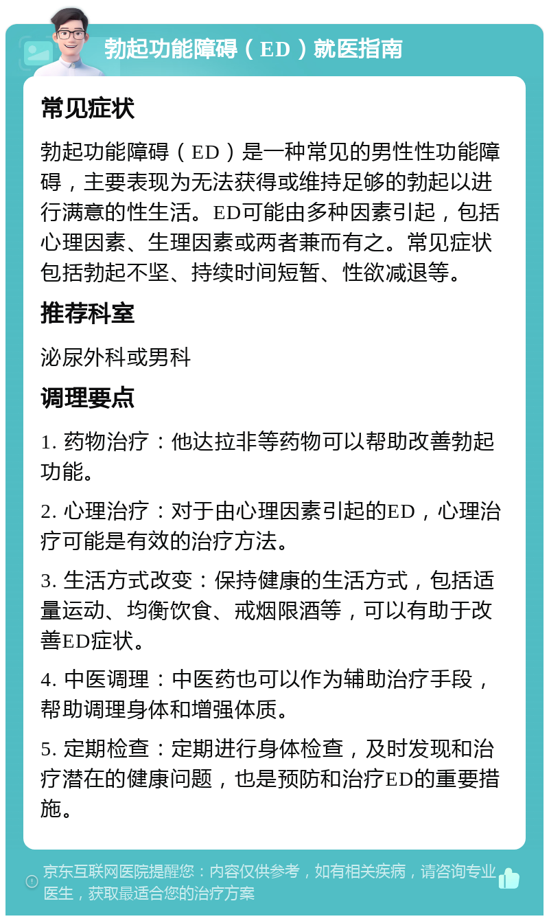 勃起功能障碍（ED）就医指南 常见症状 勃起功能障碍（ED）是一种常见的男性性功能障碍，主要表现为无法获得或维持足够的勃起以进行满意的性生活。ED可能由多种因素引起，包括心理因素、生理因素或两者兼而有之。常见症状包括勃起不坚、持续时间短暂、性欲减退等。 推荐科室 泌尿外科或男科 调理要点 1. 药物治疗：他达拉非等药物可以帮助改善勃起功能。 2. 心理治疗：对于由心理因素引起的ED，心理治疗可能是有效的治疗方法。 3. 生活方式改变：保持健康的生活方式，包括适量运动、均衡饮食、戒烟限酒等，可以有助于改善ED症状。 4. 中医调理：中医药也可以作为辅助治疗手段，帮助调理身体和增强体质。 5. 定期检查：定期进行身体检查，及时发现和治疗潜在的健康问题，也是预防和治疗ED的重要措施。