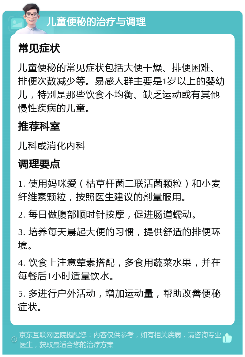 儿童便秘的治疗与调理 常见症状 儿童便秘的常见症状包括大便干燥、排便困难、排便次数减少等。易感人群主要是1岁以上的婴幼儿，特别是那些饮食不均衡、缺乏运动或有其他慢性疾病的儿童。 推荐科室 儿科或消化内科 调理要点 1. 使用妈咪爱（枯草杆菌二联活菌颗粒）和小麦纤维素颗粒，按照医生建议的剂量服用。 2. 每日做腹部顺时针按摩，促进肠道蠕动。 3. 培养每天晨起大便的习惯，提供舒适的排便环境。 4. 饮食上注意荤素搭配，多食用蔬菜水果，并在每餐后1小时适量饮水。 5. 多进行户外活动，增加运动量，帮助改善便秘症状。