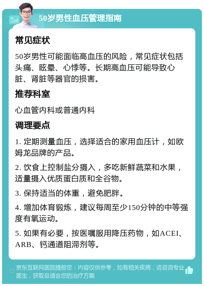 50岁男性血压管理指南 常见症状 50岁男性可能面临高血压的风险，常见症状包括头痛、眩晕、心悸等。长期高血压可能导致心脏、肾脏等器官的损害。 推荐科室 心血管内科或普通内科 调理要点 1. 定期测量血压，选择适合的家用血压计，如欧姆龙品牌的产品。 2. 饮食上控制盐分摄入，多吃新鲜蔬菜和水果，适量摄入优质蛋白质和全谷物。 3. 保持适当的体重，避免肥胖。 4. 增加体育锻炼，建议每周至少150分钟的中等强度有氧运动。 5. 如果有必要，按医嘱服用降压药物，如ACEI、ARB、钙通道阻滞剂等。