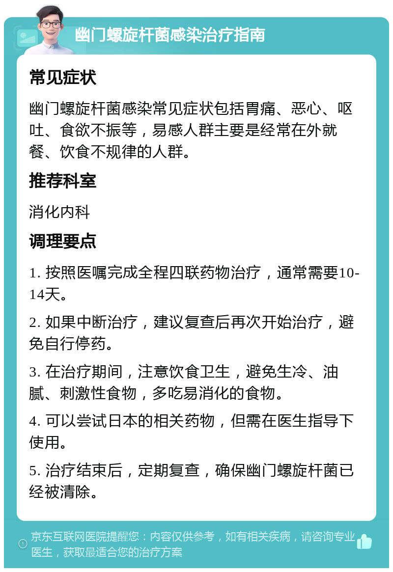 幽门螺旋杆菌感染治疗指南 常见症状 幽门螺旋杆菌感染常见症状包括胃痛、恶心、呕吐、食欲不振等，易感人群主要是经常在外就餐、饮食不规律的人群。 推荐科室 消化内科 调理要点 1. 按照医嘱完成全程四联药物治疗，通常需要10-14天。 2. 如果中断治疗，建议复查后再次开始治疗，避免自行停药。 3. 在治疗期间，注意饮食卫生，避免生冷、油腻、刺激性食物，多吃易消化的食物。 4. 可以尝试日本的相关药物，但需在医生指导下使用。 5. 治疗结束后，定期复查，确保幽门螺旋杆菌已经被清除。