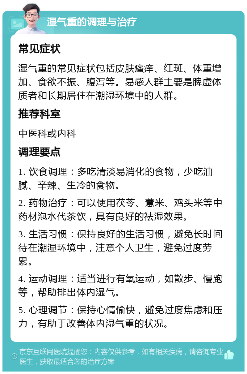 湿气重的调理与治疗 常见症状 湿气重的常见症状包括皮肤瘙痒、红斑、体重增加、食欲不振、腹泻等。易感人群主要是脾虚体质者和长期居住在潮湿环境中的人群。 推荐科室 中医科或内科 调理要点 1. 饮食调理：多吃清淡易消化的食物，少吃油腻、辛辣、生冷的食物。 2. 药物治疗：可以使用茯苓、薏米、鸡头米等中药材泡水代茶饮，具有良好的祛湿效果。 3. 生活习惯：保持良好的生活习惯，避免长时间待在潮湿环境中，注意个人卫生，避免过度劳累。 4. 运动调理：适当进行有氧运动，如散步、慢跑等，帮助排出体内湿气。 5. 心理调节：保持心情愉快，避免过度焦虑和压力，有助于改善体内湿气重的状况。