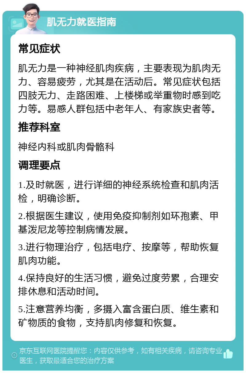 肌无力就医指南 常见症状 肌无力是一种神经肌肉疾病，主要表现为肌肉无力、容易疲劳，尤其是在活动后。常见症状包括四肢无力、走路困难、上楼梯或举重物时感到吃力等。易感人群包括中老年人、有家族史者等。 推荐科室 神经内科或肌肉骨骼科 调理要点 1.及时就医，进行详细的神经系统检查和肌肉活检，明确诊断。 2.根据医生建议，使用免疫抑制剂如环孢素、甲基泼尼龙等控制病情发展。 3.进行物理治疗，包括电疗、按摩等，帮助恢复肌肉功能。 4.保持良好的生活习惯，避免过度劳累，合理安排休息和活动时间。 5.注意营养均衡，多摄入富含蛋白质、维生素和矿物质的食物，支持肌肉修复和恢复。