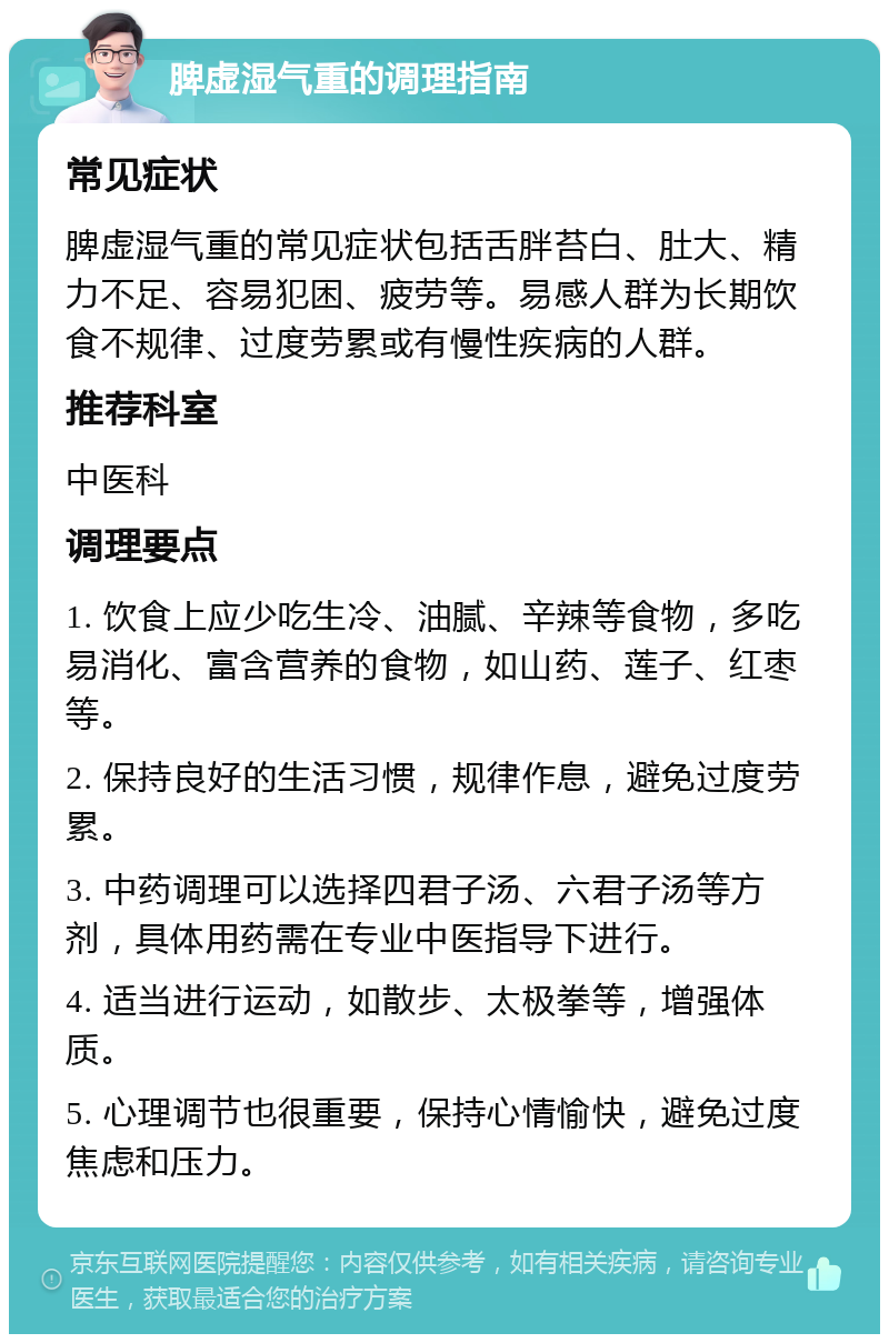 脾虚湿气重的调理指南 常见症状 脾虚湿气重的常见症状包括舌胖苔白、肚大、精力不足、容易犯困、疲劳等。易感人群为长期饮食不规律、过度劳累或有慢性疾病的人群。 推荐科室 中医科 调理要点 1. 饮食上应少吃生冷、油腻、辛辣等食物，多吃易消化、富含营养的食物，如山药、莲子、红枣等。 2. 保持良好的生活习惯，规律作息，避免过度劳累。 3. 中药调理可以选择四君子汤、六君子汤等方剂，具体用药需在专业中医指导下进行。 4. 适当进行运动，如散步、太极拳等，增强体质。 5. 心理调节也很重要，保持心情愉快，避免过度焦虑和压力。