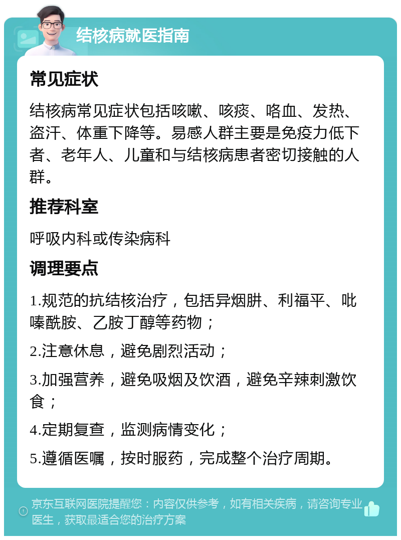 结核病就医指南 常见症状 结核病常见症状包括咳嗽、咳痰、咯血、发热、盗汗、体重下降等。易感人群主要是免疫力低下者、老年人、儿童和与结核病患者密切接触的人群。 推荐科室 呼吸内科或传染病科 调理要点 1.规范的抗结核治疗，包括异烟肼、利福平、吡嗪酰胺、乙胺丁醇等药物； 2.注意休息，避免剧烈活动； 3.加强营养，避免吸烟及饮酒，避免辛辣刺激饮食； 4.定期复查，监测病情变化； 5.遵循医嘱，按时服药，完成整个治疗周期。