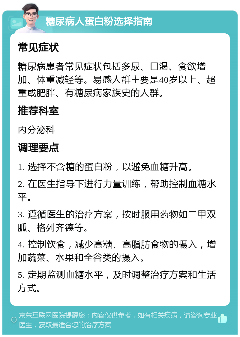 糖尿病人蛋白粉选择指南 常见症状 糖尿病患者常见症状包括多尿、口渴、食欲增加、体重减轻等。易感人群主要是40岁以上、超重或肥胖、有糖尿病家族史的人群。 推荐科室 内分泌科 调理要点 1. 选择不含糖的蛋白粉，以避免血糖升高。 2. 在医生指导下进行力量训练，帮助控制血糖水平。 3. 遵循医生的治疗方案，按时服用药物如二甲双胍、格列齐德等。 4. 控制饮食，减少高糖、高脂肪食物的摄入，增加蔬菜、水果和全谷类的摄入。 5. 定期监测血糖水平，及时调整治疗方案和生活方式。