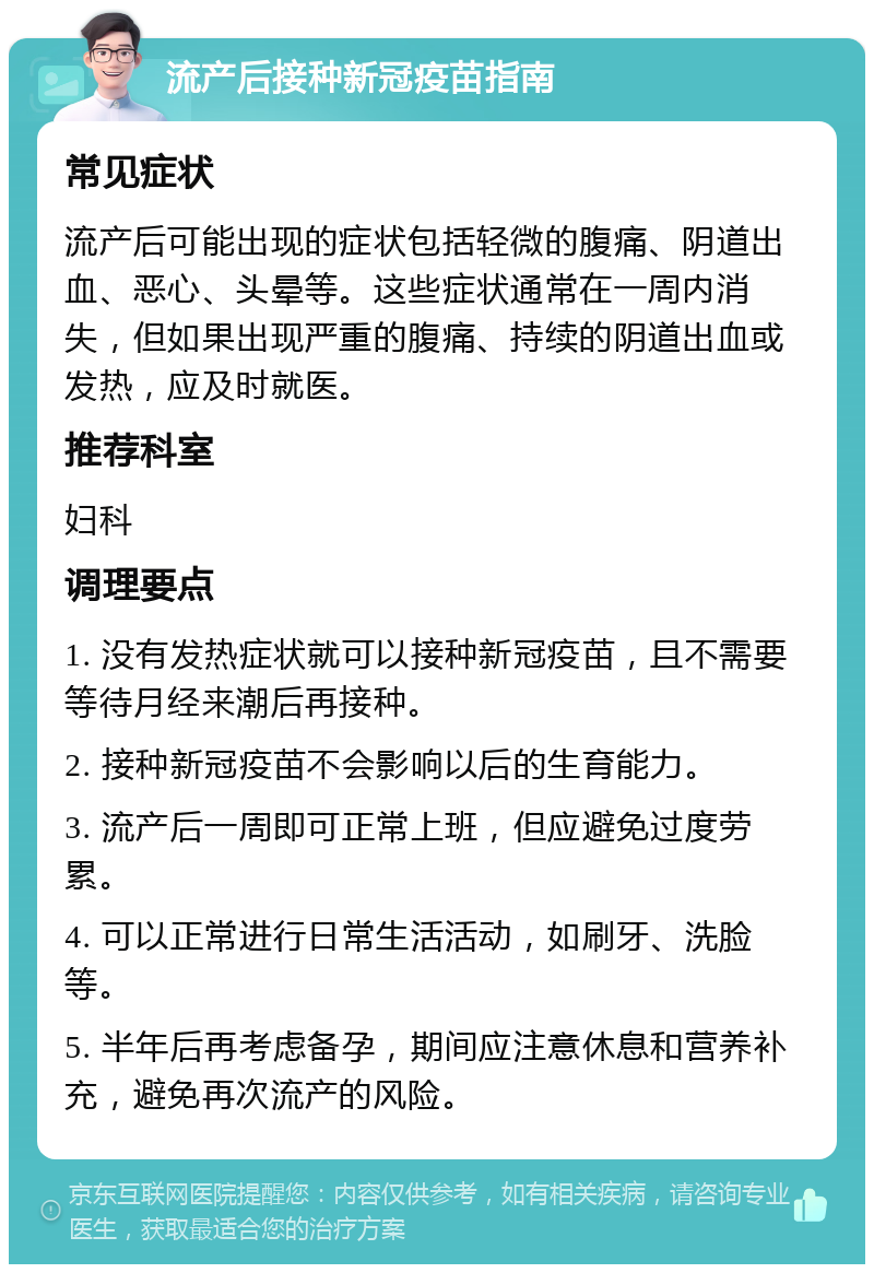 流产后接种新冠疫苗指南 常见症状 流产后可能出现的症状包括轻微的腹痛、阴道出血、恶心、头晕等。这些症状通常在一周内消失，但如果出现严重的腹痛、持续的阴道出血或发热，应及时就医。 推荐科室 妇科 调理要点 1. 没有发热症状就可以接种新冠疫苗，且不需要等待月经来潮后再接种。 2. 接种新冠疫苗不会影响以后的生育能力。 3. 流产后一周即可正常上班，但应避免过度劳累。 4. 可以正常进行日常生活活动，如刷牙、洗脸等。 5. 半年后再考虑备孕，期间应注意休息和营养补充，避免再次流产的风险。