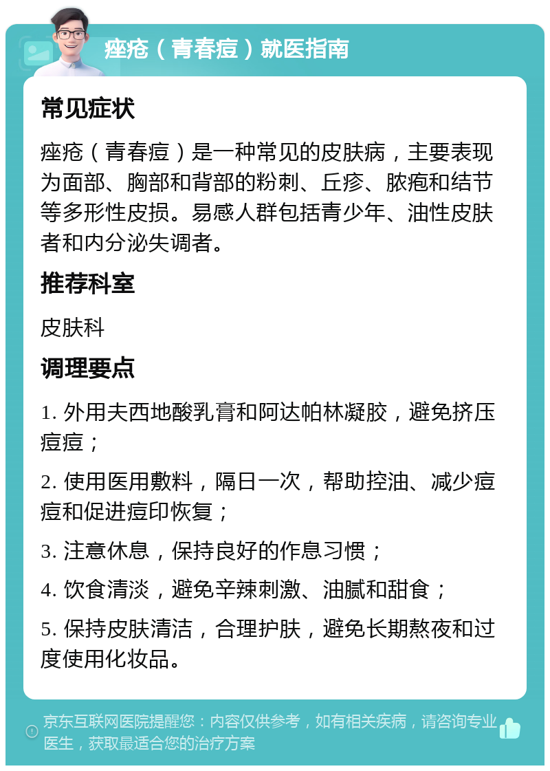 痤疮（青春痘）就医指南 常见症状 痤疮（青春痘）是一种常见的皮肤病，主要表现为面部、胸部和背部的粉刺、丘疹、脓疱和结节等多形性皮损。易感人群包括青少年、油性皮肤者和内分泌失调者。 推荐科室 皮肤科 调理要点 1. 外用夫西地酸乳膏和阿达帕林凝胶，避免挤压痘痘； 2. 使用医用敷料，隔日一次，帮助控油、减少痘痘和促进痘印恢复； 3. 注意休息，保持良好的作息习惯； 4. 饮食清淡，避免辛辣刺激、油腻和甜食； 5. 保持皮肤清洁，合理护肤，避免长期熬夜和过度使用化妆品。