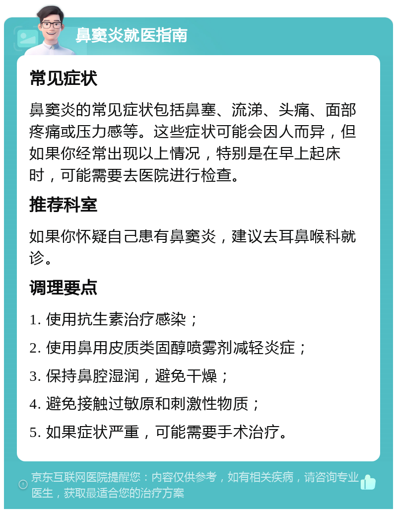 鼻窦炎就医指南 常见症状 鼻窦炎的常见症状包括鼻塞、流涕、头痛、面部疼痛或压力感等。这些症状可能会因人而异，但如果你经常出现以上情况，特别是在早上起床时，可能需要去医院进行检查。 推荐科室 如果你怀疑自己患有鼻窦炎，建议去耳鼻喉科就诊。 调理要点 1. 使用抗生素治疗感染； 2. 使用鼻用皮质类固醇喷雾剂减轻炎症； 3. 保持鼻腔湿润，避免干燥； 4. 避免接触过敏原和刺激性物质； 5. 如果症状严重，可能需要手术治疗。