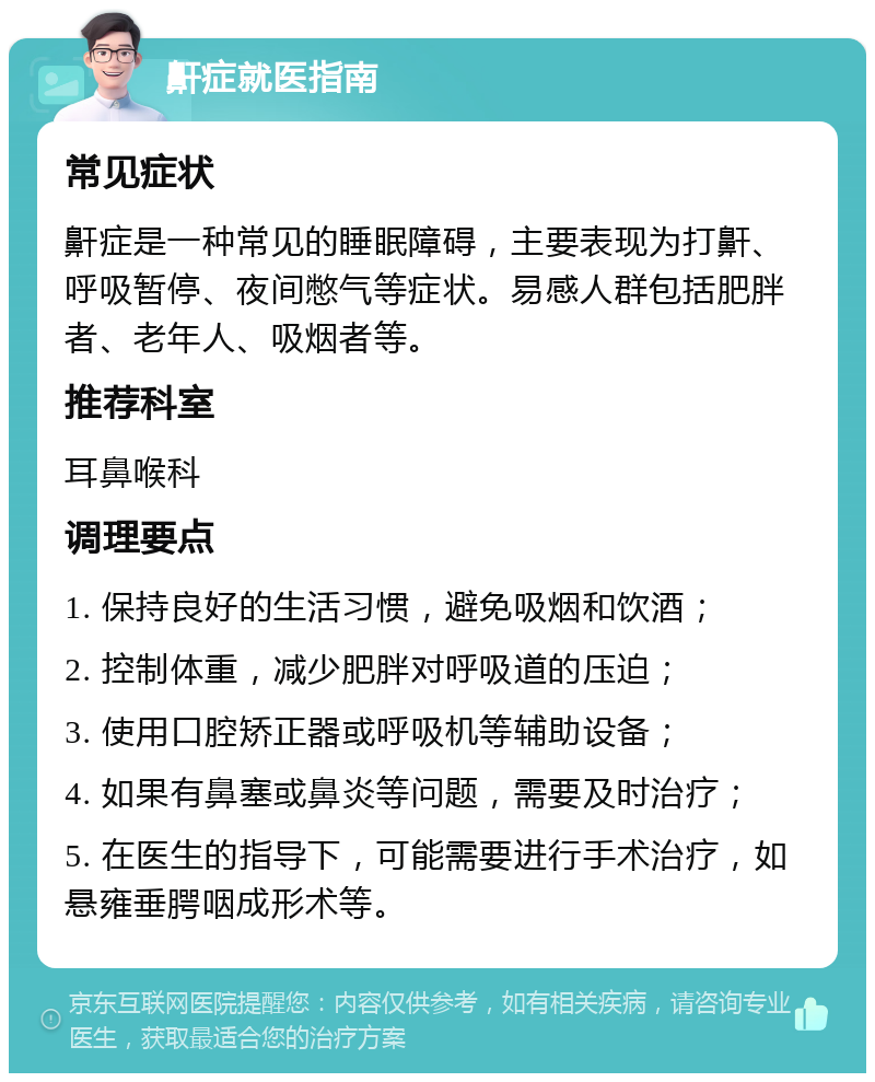 鼾症就医指南 常见症状 鼾症是一种常见的睡眠障碍，主要表现为打鼾、呼吸暂停、夜间憋气等症状。易感人群包括肥胖者、老年人、吸烟者等。 推荐科室 耳鼻喉科 调理要点 1. 保持良好的生活习惯，避免吸烟和饮酒； 2. 控制体重，减少肥胖对呼吸道的压迫； 3. 使用口腔矫正器或呼吸机等辅助设备； 4. 如果有鼻塞或鼻炎等问题，需要及时治疗； 5. 在医生的指导下，可能需要进行手术治疗，如悬雍垂腭咽成形术等。