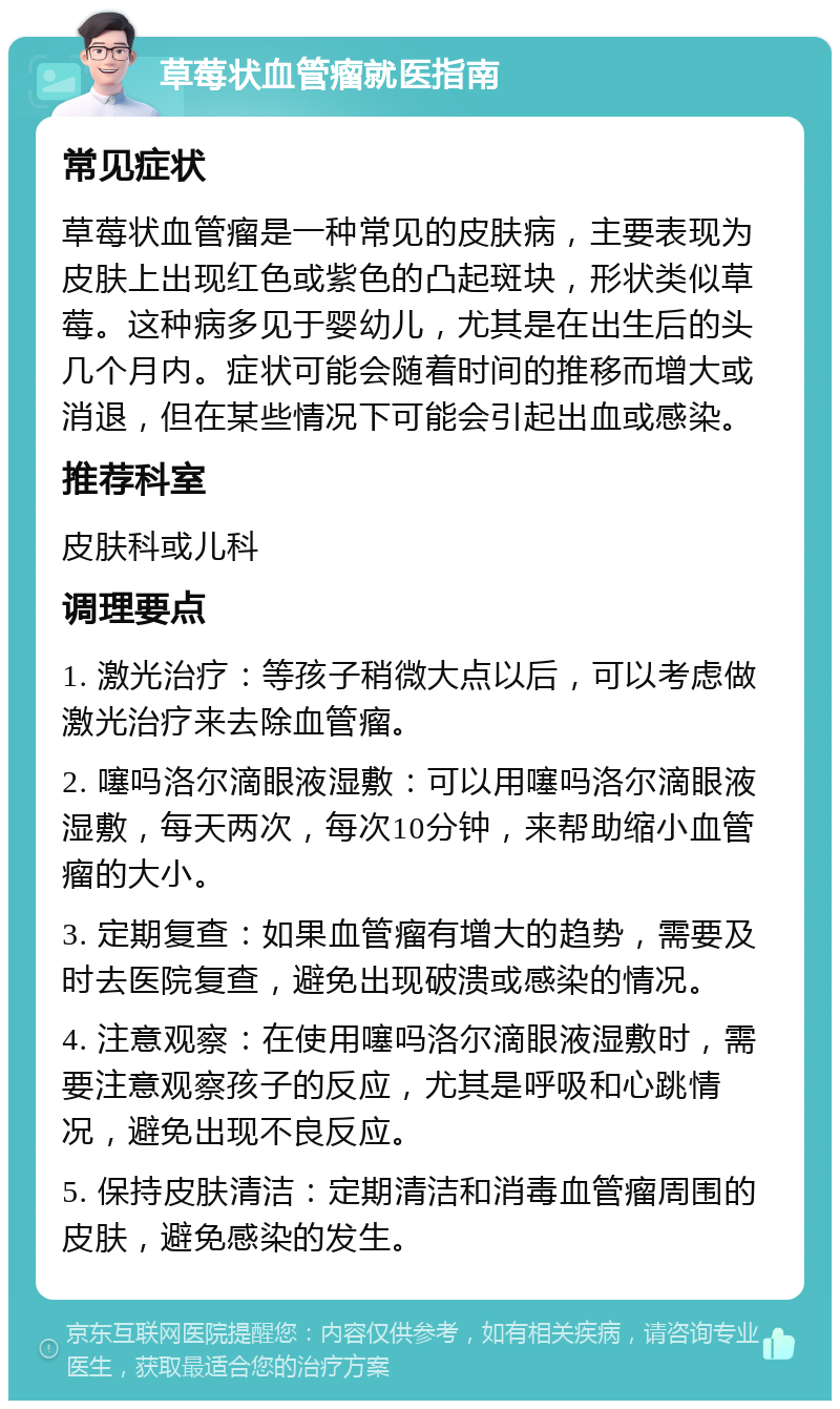 草莓状血管瘤就医指南 常见症状 草莓状血管瘤是一种常见的皮肤病，主要表现为皮肤上出现红色或紫色的凸起斑块，形状类似草莓。这种病多见于婴幼儿，尤其是在出生后的头几个月内。症状可能会随着时间的推移而增大或消退，但在某些情况下可能会引起出血或感染。 推荐科室 皮肤科或儿科 调理要点 1. 激光治疗：等孩子稍微大点以后，可以考虑做激光治疗来去除血管瘤。 2. 噻吗洛尔滴眼液湿敷：可以用噻吗洛尔滴眼液湿敷，每天两次，每次10分钟，来帮助缩小血管瘤的大小。 3. 定期复查：如果血管瘤有增大的趋势，需要及时去医院复查，避免出现破溃或感染的情况。 4. 注意观察：在使用噻吗洛尔滴眼液湿敷时，需要注意观察孩子的反应，尤其是呼吸和心跳情况，避免出现不良反应。 5. 保持皮肤清洁：定期清洁和消毒血管瘤周围的皮肤，避免感染的发生。