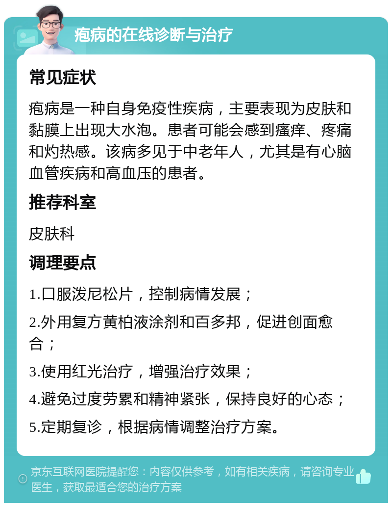 疱病的在线诊断与治疗 常见症状 疱病是一种自身免疫性疾病，主要表现为皮肤和黏膜上出现大水泡。患者可能会感到瘙痒、疼痛和灼热感。该病多见于中老年人，尤其是有心脑血管疾病和高血压的患者。 推荐科室 皮肤科 调理要点 1.口服泼尼松片，控制病情发展； 2.外用复方黄柏液涂剂和百多邦，促进创面愈合； 3.使用红光治疗，增强治疗效果； 4.避免过度劳累和精神紧张，保持良好的心态； 5.定期复诊，根据病情调整治疗方案。