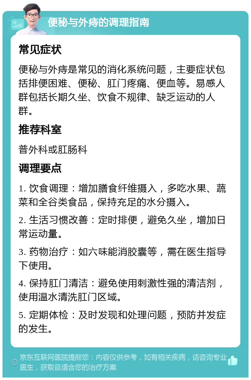 便秘与外痔的调理指南 常见症状 便秘与外痔是常见的消化系统问题，主要症状包括排便困难、便秘、肛门疼痛、便血等。易感人群包括长期久坐、饮食不规律、缺乏运动的人群。 推荐科室 普外科或肛肠科 调理要点 1. 饮食调理：增加膳食纤维摄入，多吃水果、蔬菜和全谷类食品，保持充足的水分摄入。 2. 生活习惯改善：定时排便，避免久坐，增加日常运动量。 3. 药物治疗：如六味能消胶囊等，需在医生指导下使用。 4. 保持肛门清洁：避免使用刺激性强的清洁剂，使用温水清洗肛门区域。 5. 定期体检：及时发现和处理问题，预防并发症的发生。