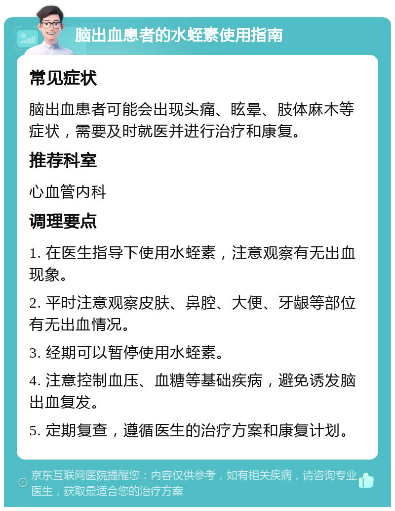 脑出血患者的水蛭素使用指南 常见症状 脑出血患者可能会出现头痛、眩晕、肢体麻木等症状，需要及时就医并进行治疗和康复。 推荐科室 心血管内科 调理要点 1. 在医生指导下使用水蛭素，注意观察有无出血现象。 2. 平时注意观察皮肤、鼻腔、大便、牙龈等部位有无出血情况。 3. 经期可以暂停使用水蛭素。 4. 注意控制血压、血糖等基础疾病，避免诱发脑出血复发。 5. 定期复查，遵循医生的治疗方案和康复计划。