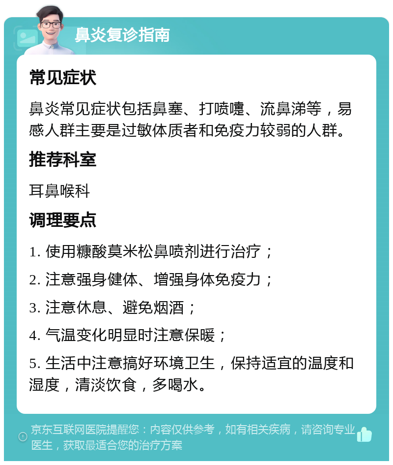 鼻炎复诊指南 常见症状 鼻炎常见症状包括鼻塞、打喷嚏、流鼻涕等，易感人群主要是过敏体质者和免疫力较弱的人群。 推荐科室 耳鼻喉科 调理要点 1. 使用糠酸莫米松鼻喷剂进行治疗； 2. 注意强身健体、增强身体免疫力； 3. 注意休息、避免烟酒； 4. 气温变化明显时注意保暖； 5. 生活中注意搞好环境卫生，保持适宜的温度和湿度，清淡饮食，多喝水。