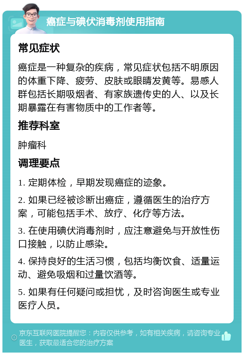 癌症与碘伏消毒剂使用指南 常见症状 癌症是一种复杂的疾病，常见症状包括不明原因的体重下降、疲劳、皮肤或眼睛发黄等。易感人群包括长期吸烟者、有家族遗传史的人、以及长期暴露在有害物质中的工作者等。 推荐科室 肿瘤科 调理要点 1. 定期体检，早期发现癌症的迹象。 2. 如果已经被诊断出癌症，遵循医生的治疗方案，可能包括手术、放疗、化疗等方法。 3. 在使用碘伏消毒剂时，应注意避免与开放性伤口接触，以防止感染。 4. 保持良好的生活习惯，包括均衡饮食、适量运动、避免吸烟和过量饮酒等。 5. 如果有任何疑问或担忧，及时咨询医生或专业医疗人员。