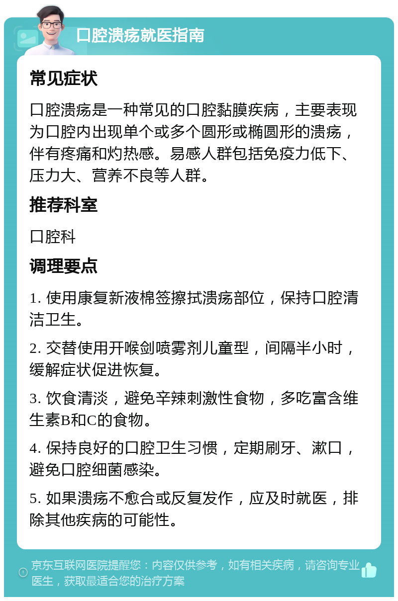 口腔溃疡就医指南 常见症状 口腔溃疡是一种常见的口腔黏膜疾病，主要表现为口腔内出现单个或多个圆形或椭圆形的溃疡，伴有疼痛和灼热感。易感人群包括免疫力低下、压力大、营养不良等人群。 推荐科室 口腔科 调理要点 1. 使用康复新液棉签擦拭溃疡部位，保持口腔清洁卫生。 2. 交替使用开喉剑喷雾剂儿童型，间隔半小时，缓解症状促进恢复。 3. 饮食清淡，避免辛辣刺激性食物，多吃富含维生素B和C的食物。 4. 保持良好的口腔卫生习惯，定期刷牙、漱口，避免口腔细菌感染。 5. 如果溃疡不愈合或反复发作，应及时就医，排除其他疾病的可能性。