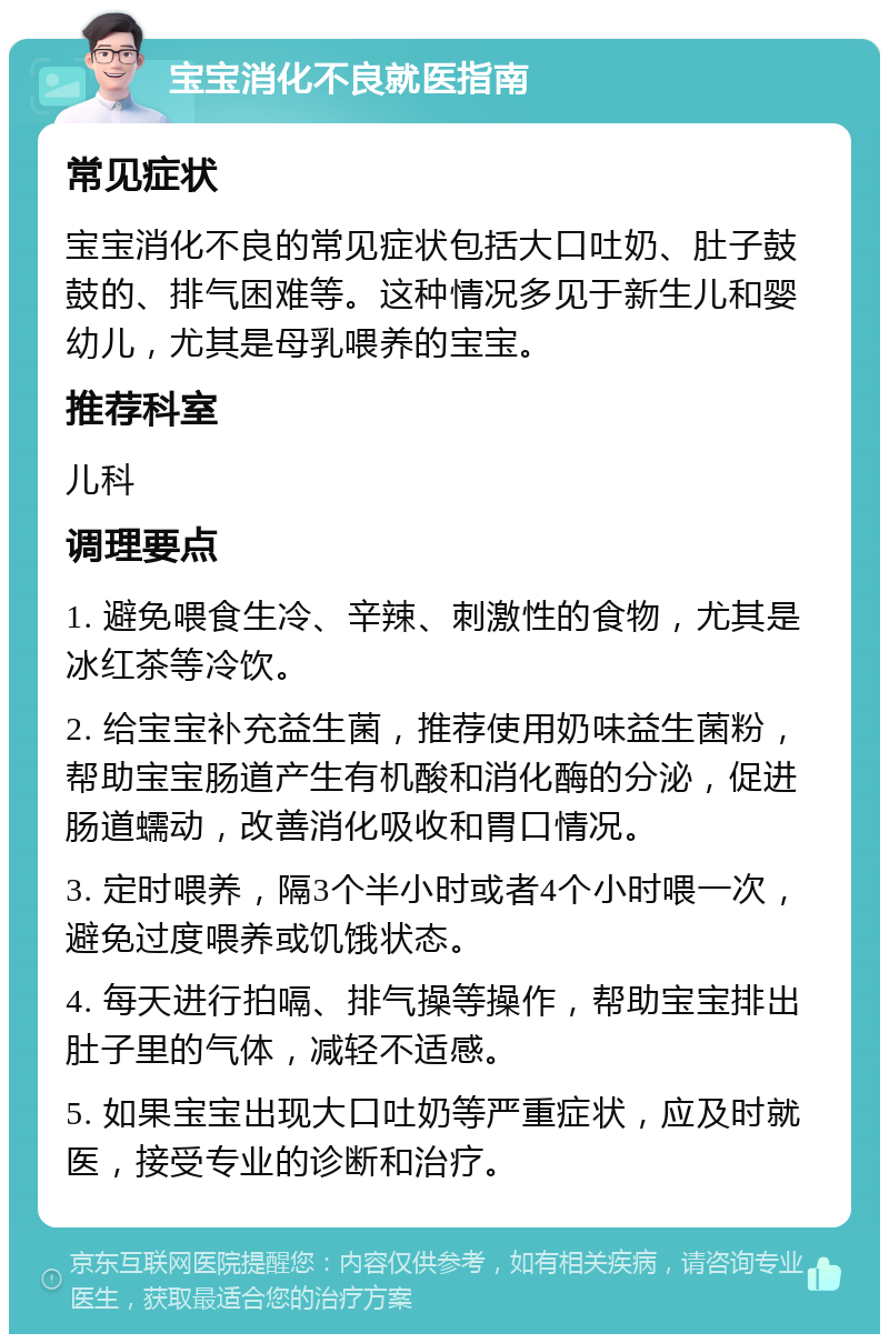 宝宝消化不良就医指南 常见症状 宝宝消化不良的常见症状包括大口吐奶、肚子鼓鼓的、排气困难等。这种情况多见于新生儿和婴幼儿，尤其是母乳喂养的宝宝。 推荐科室 儿科 调理要点 1. 避免喂食生冷、辛辣、刺激性的食物，尤其是冰红茶等冷饮。 2. 给宝宝补充益生菌，推荐使用奶味益生菌粉，帮助宝宝肠道产生有机酸和消化酶的分泌，促进肠道蠕动，改善消化吸收和胃口情况。 3. 定时喂养，隔3个半小时或者4个小时喂一次，避免过度喂养或饥饿状态。 4. 每天进行拍嗝、排气操等操作，帮助宝宝排出肚子里的气体，减轻不适感。 5. 如果宝宝出现大口吐奶等严重症状，应及时就医，接受专业的诊断和治疗。