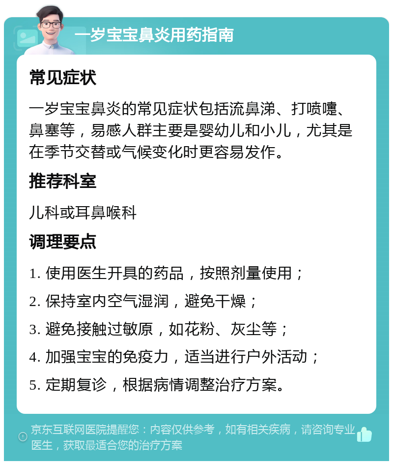 一岁宝宝鼻炎用药指南 常见症状 一岁宝宝鼻炎的常见症状包括流鼻涕、打喷嚏、鼻塞等，易感人群主要是婴幼儿和小儿，尤其是在季节交替或气候变化时更容易发作。 推荐科室 儿科或耳鼻喉科 调理要点 1. 使用医生开具的药品，按照剂量使用； 2. 保持室内空气湿润，避免干燥； 3. 避免接触过敏原，如花粉、灰尘等； 4. 加强宝宝的免疫力，适当进行户外活动； 5. 定期复诊，根据病情调整治疗方案。