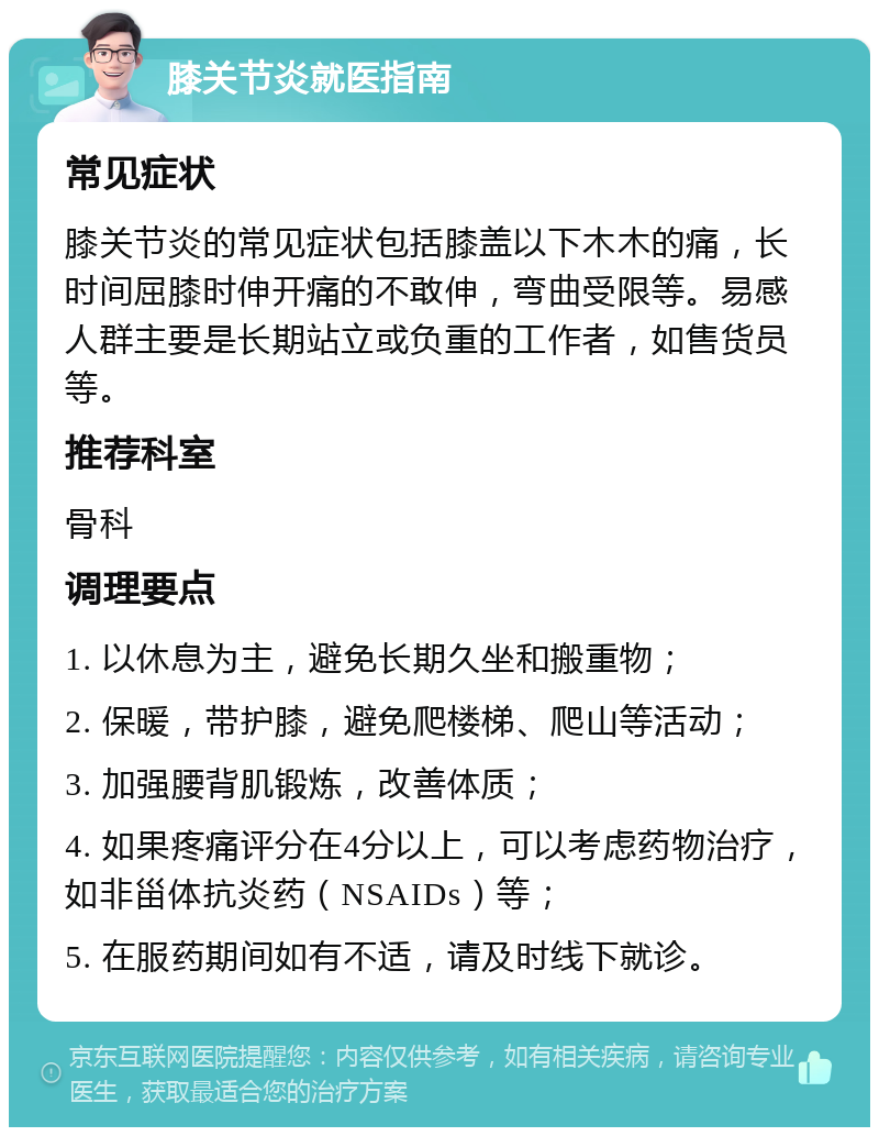 膝关节炎就医指南 常见症状 膝关节炎的常见症状包括膝盖以下木木的痛，长时间屈膝时伸开痛的不敢伸，弯曲受限等。易感人群主要是长期站立或负重的工作者，如售货员等。 推荐科室 骨科 调理要点 1. 以休息为主，避免长期久坐和搬重物； 2. 保暖，带护膝，避免爬楼梯、爬山等活动； 3. 加强腰背肌锻炼，改善体质； 4. 如果疼痛评分在4分以上，可以考虑药物治疗，如非甾体抗炎药（NSAIDs）等； 5. 在服药期间如有不适，请及时线下就诊。