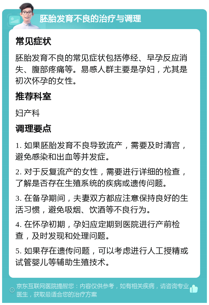 胚胎发育不良的治疗与调理 常见症状 胚胎发育不良的常见症状包括停经、早孕反应消失、腹部疼痛等。易感人群主要是孕妇，尤其是初次怀孕的女性。 推荐科室 妇产科 调理要点 1. 如果胚胎发育不良导致流产，需要及时清宫，避免感染和出血等并发症。 2. 对于反复流产的女性，需要进行详细的检查，了解是否存在生殖系统的疾病或遗传问题。 3. 在备孕期间，夫妻双方都应注意保持良好的生活习惯，避免吸烟、饮酒等不良行为。 4. 在怀孕初期，孕妇应定期到医院进行产前检查，及时发现和处理问题。 5. 如果存在遗传问题，可以考虑进行人工授精或试管婴儿等辅助生殖技术。