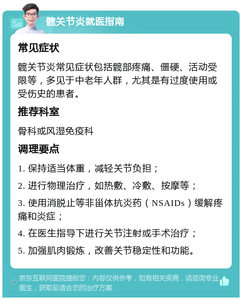 髋关节炎就医指南 常见症状 髋关节炎常见症状包括髋部疼痛、僵硬、活动受限等，多见于中老年人群，尤其是有过度使用或受伤史的患者。 推荐科室 骨科或风湿免疫科 调理要点 1. 保持适当体重，减轻关节负担； 2. 进行物理治疗，如热敷、冷敷、按摩等； 3. 使用消脱止等非甾体抗炎药（NSAIDs）缓解疼痛和炎症； 4. 在医生指导下进行关节注射或手术治疗； 5. 加强肌肉锻炼，改善关节稳定性和功能。