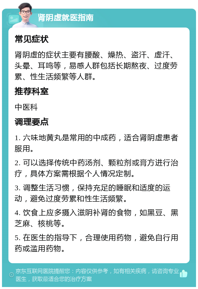 肾阴虚就医指南 常见症状 肾阴虚的症状主要有腰酸、燥热、盗汗、虚汗、头晕、耳鸣等，易感人群包括长期熬夜、过度劳累、性生活频繁等人群。 推荐科室 中医科 调理要点 1. 六味地黄丸是常用的中成药，适合肾阴虚患者服用。 2. 可以选择传统中药汤剂、颗粒剂或膏方进行治疗，具体方案需根据个人情况定制。 3. 调整生活习惯，保持充足的睡眠和适度的运动，避免过度劳累和性生活频繁。 4. 饮食上应多摄入滋阴补肾的食物，如黑豆、黑芝麻、核桃等。 5. 在医生的指导下，合理使用药物，避免自行用药或滥用药物。