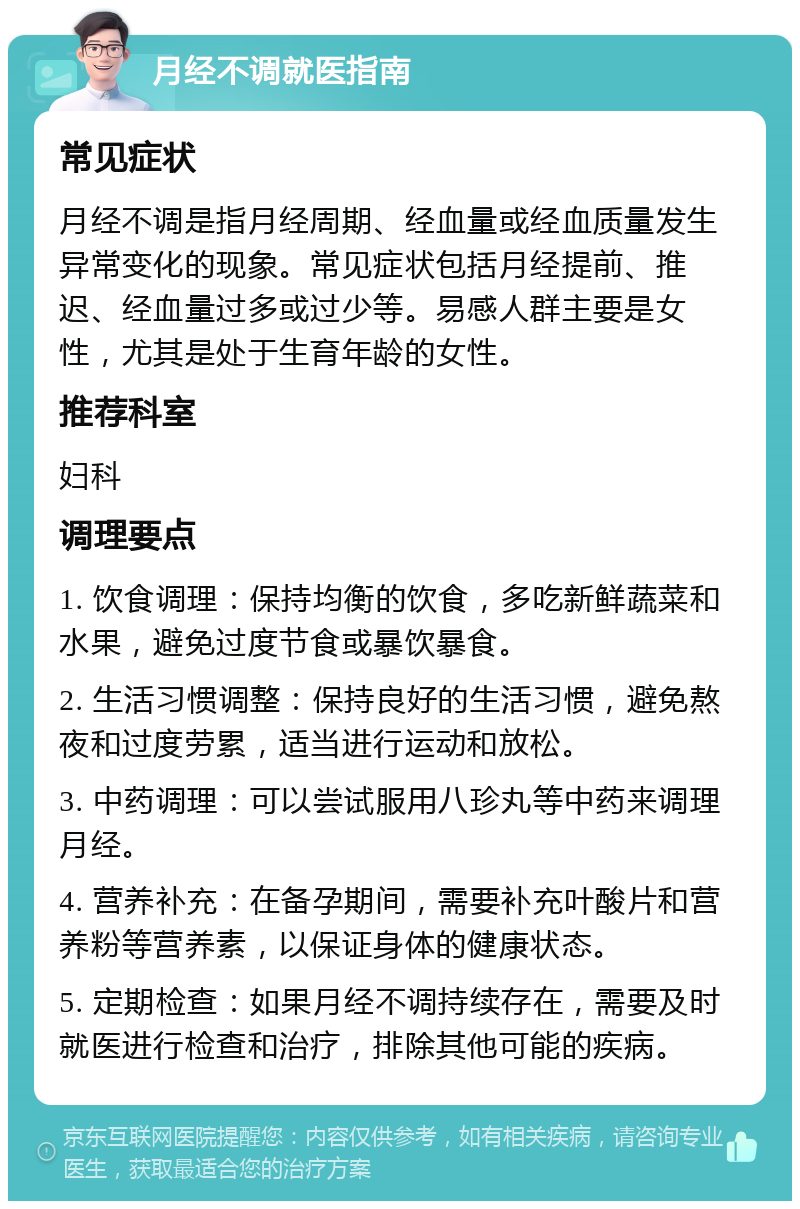 月经不调就医指南 常见症状 月经不调是指月经周期、经血量或经血质量发生异常变化的现象。常见症状包括月经提前、推迟、经血量过多或过少等。易感人群主要是女性，尤其是处于生育年龄的女性。 推荐科室 妇科 调理要点 1. 饮食调理：保持均衡的饮食，多吃新鲜蔬菜和水果，避免过度节食或暴饮暴食。 2. 生活习惯调整：保持良好的生活习惯，避免熬夜和过度劳累，适当进行运动和放松。 3. 中药调理：可以尝试服用八珍丸等中药来调理月经。 4. 营养补充：在备孕期间，需要补充叶酸片和营养粉等营养素，以保证身体的健康状态。 5. 定期检查：如果月经不调持续存在，需要及时就医进行检查和治疗，排除其他可能的疾病。