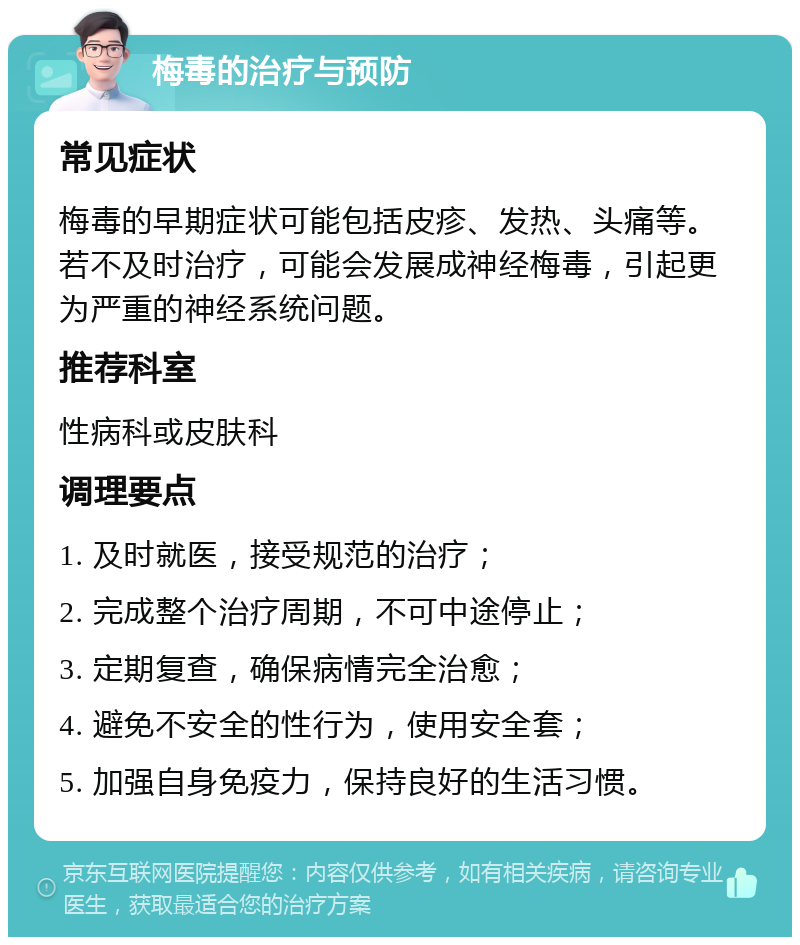 梅毒的治疗与预防 常见症状 梅毒的早期症状可能包括皮疹、发热、头痛等。若不及时治疗，可能会发展成神经梅毒，引起更为严重的神经系统问题。 推荐科室 性病科或皮肤科 调理要点 1. 及时就医，接受规范的治疗； 2. 完成整个治疗周期，不可中途停止； 3. 定期复查，确保病情完全治愈； 4. 避免不安全的性行为，使用安全套； 5. 加强自身免疫力，保持良好的生活习惯。