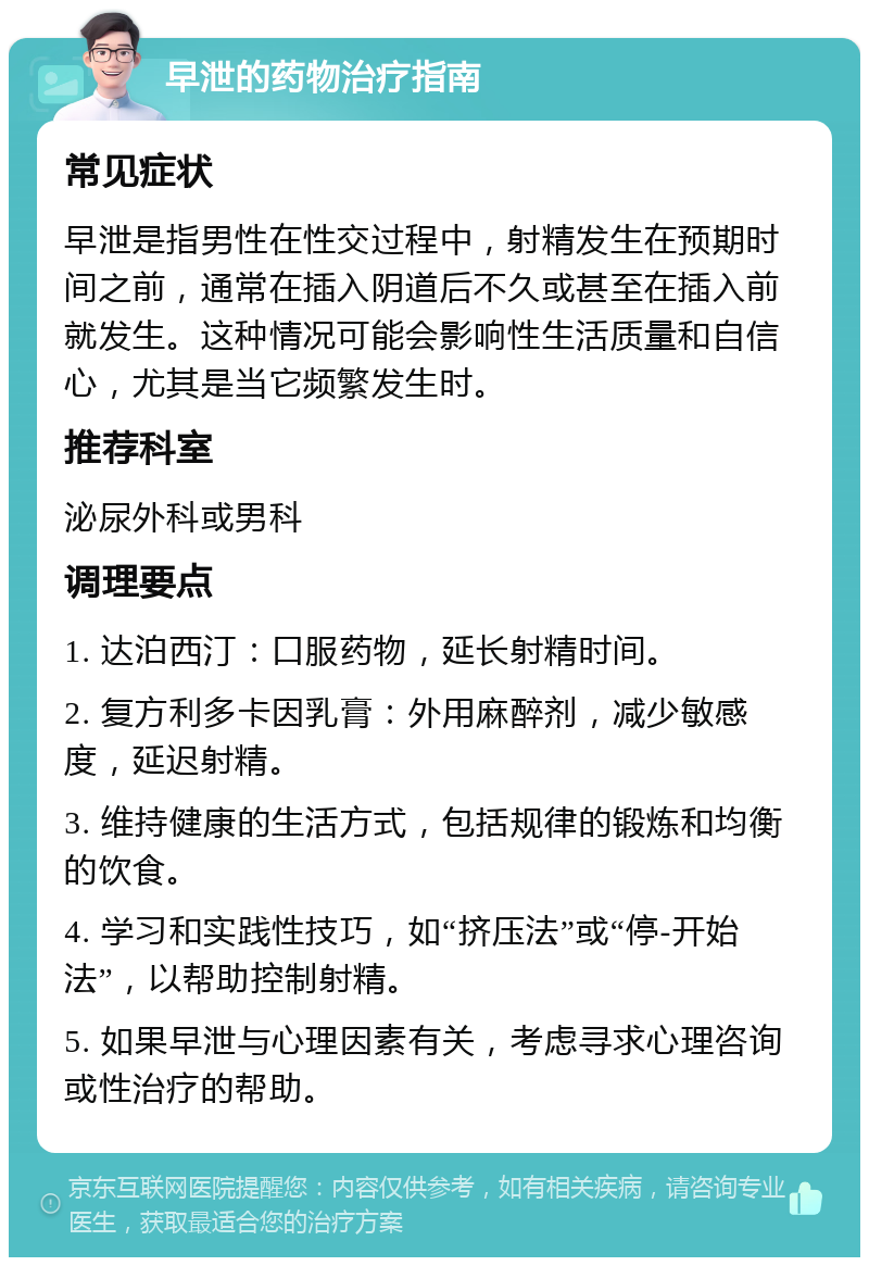 早泄的药物治疗指南 常见症状 早泄是指男性在性交过程中，射精发生在预期时间之前，通常在插入阴道后不久或甚至在插入前就发生。这种情况可能会影响性生活质量和自信心，尤其是当它频繁发生时。 推荐科室 泌尿外科或男科 调理要点 1. 达泊西汀：口服药物，延长射精时间。 2. 复方利多卡因乳膏：外用麻醉剂，减少敏感度，延迟射精。 3. 维持健康的生活方式，包括规律的锻炼和均衡的饮食。 4. 学习和实践性技巧，如“挤压法”或“停-开始法”，以帮助控制射精。 5. 如果早泄与心理因素有关，考虑寻求心理咨询或性治疗的帮助。