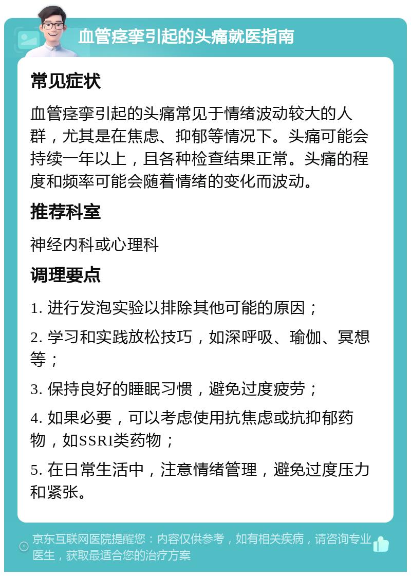 血管痉挛引起的头痛就医指南 常见症状 血管痉挛引起的头痛常见于情绪波动较大的人群，尤其是在焦虑、抑郁等情况下。头痛可能会持续一年以上，且各种检查结果正常。头痛的程度和频率可能会随着情绪的变化而波动。 推荐科室 神经内科或心理科 调理要点 1. 进行发泡实验以排除其他可能的原因； 2. 学习和实践放松技巧，如深呼吸、瑜伽、冥想等； 3. 保持良好的睡眠习惯，避免过度疲劳； 4. 如果必要，可以考虑使用抗焦虑或抗抑郁药物，如SSRI类药物； 5. 在日常生活中，注意情绪管理，避免过度压力和紧张。