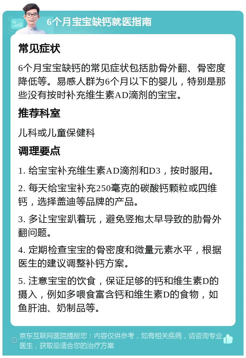 6个月宝宝缺钙就医指南 常见症状 6个月宝宝缺钙的常见症状包括肋骨外翻、骨密度降低等。易感人群为6个月以下的婴儿，特别是那些没有按时补充维生素AD滴剂的宝宝。 推荐科室 儿科或儿童保健科 调理要点 1. 给宝宝补充维生素AD滴剂和D3，按时服用。 2. 每天给宝宝补充250毫克的碳酸钙颗粒或四维钙，选择盖迪等品牌的产品。 3. 多让宝宝趴着玩，避免竖抱太早导致的肋骨外翻问题。 4. 定期检查宝宝的骨密度和微量元素水平，根据医生的建议调整补钙方案。 5. 注意宝宝的饮食，保证足够的钙和维生素D的摄入，例如多喂食富含钙和维生素D的食物，如鱼肝油、奶制品等。