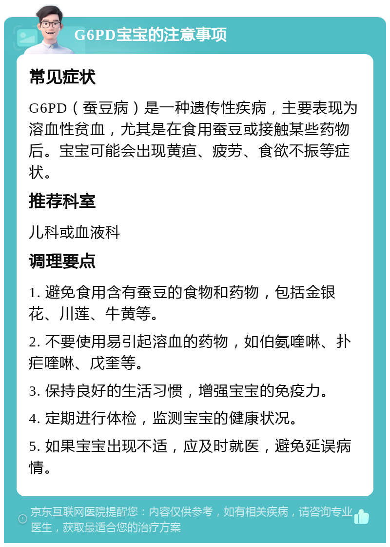 G6PD宝宝的注意事项 常见症状 G6PD（蚕豆病）是一种遗传性疾病，主要表现为溶血性贫血，尤其是在食用蚕豆或接触某些药物后。宝宝可能会出现黄疸、疲劳、食欲不振等症状。 推荐科室 儿科或血液科 调理要点 1. 避免食用含有蚕豆的食物和药物，包括金银花、川莲、牛黄等。 2. 不要使用易引起溶血的药物，如伯氨喹啉、扑疟喹啉、戊奎等。 3. 保持良好的生活习惯，增强宝宝的免疫力。 4. 定期进行体检，监测宝宝的健康状况。 5. 如果宝宝出现不适，应及时就医，避免延误病情。