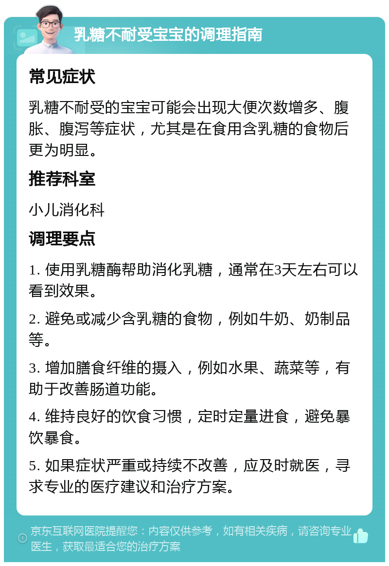 乳糖不耐受宝宝的调理指南 常见症状 乳糖不耐受的宝宝可能会出现大便次数增多、腹胀、腹泻等症状，尤其是在食用含乳糖的食物后更为明显。 推荐科室 小儿消化科 调理要点 1. 使用乳糖酶帮助消化乳糖，通常在3天左右可以看到效果。 2. 避免或减少含乳糖的食物，例如牛奶、奶制品等。 3. 增加膳食纤维的摄入，例如水果、蔬菜等，有助于改善肠道功能。 4. 维持良好的饮食习惯，定时定量进食，避免暴饮暴食。 5. 如果症状严重或持续不改善，应及时就医，寻求专业的医疗建议和治疗方案。