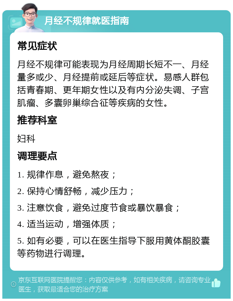 月经不规律就医指南 常见症状 月经不规律可能表现为月经周期长短不一、月经量多或少、月经提前或延后等症状。易感人群包括青春期、更年期女性以及有内分泌失调、子宫肌瘤、多囊卵巢综合征等疾病的女性。 推荐科室 妇科 调理要点 1. 规律作息，避免熬夜； 2. 保持心情舒畅，减少压力； 3. 注意饮食，避免过度节食或暴饮暴食； 4. 适当运动，增强体质； 5. 如有必要，可以在医生指导下服用黄体酮胶囊等药物进行调理。