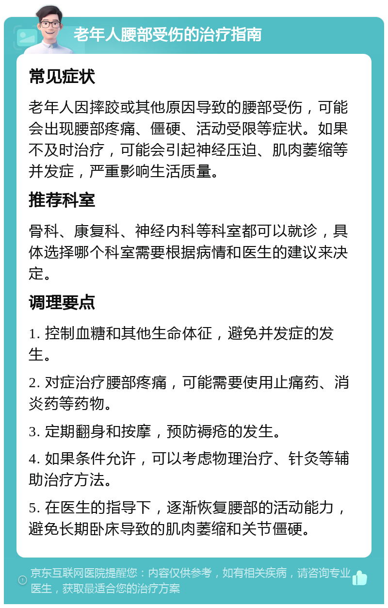 老年人腰部受伤的治疗指南 常见症状 老年人因摔跤或其他原因导致的腰部受伤，可能会出现腰部疼痛、僵硬、活动受限等症状。如果不及时治疗，可能会引起神经压迫、肌肉萎缩等并发症，严重影响生活质量。 推荐科室 骨科、康复科、神经内科等科室都可以就诊，具体选择哪个科室需要根据病情和医生的建议来决定。 调理要点 1. 控制血糖和其他生命体征，避免并发症的发生。 2. 对症治疗腰部疼痛，可能需要使用止痛药、消炎药等药物。 3. 定期翻身和按摩，预防褥疮的发生。 4. 如果条件允许，可以考虑物理治疗、针灸等辅助治疗方法。 5. 在医生的指导下，逐渐恢复腰部的活动能力，避免长期卧床导致的肌肉萎缩和关节僵硬。