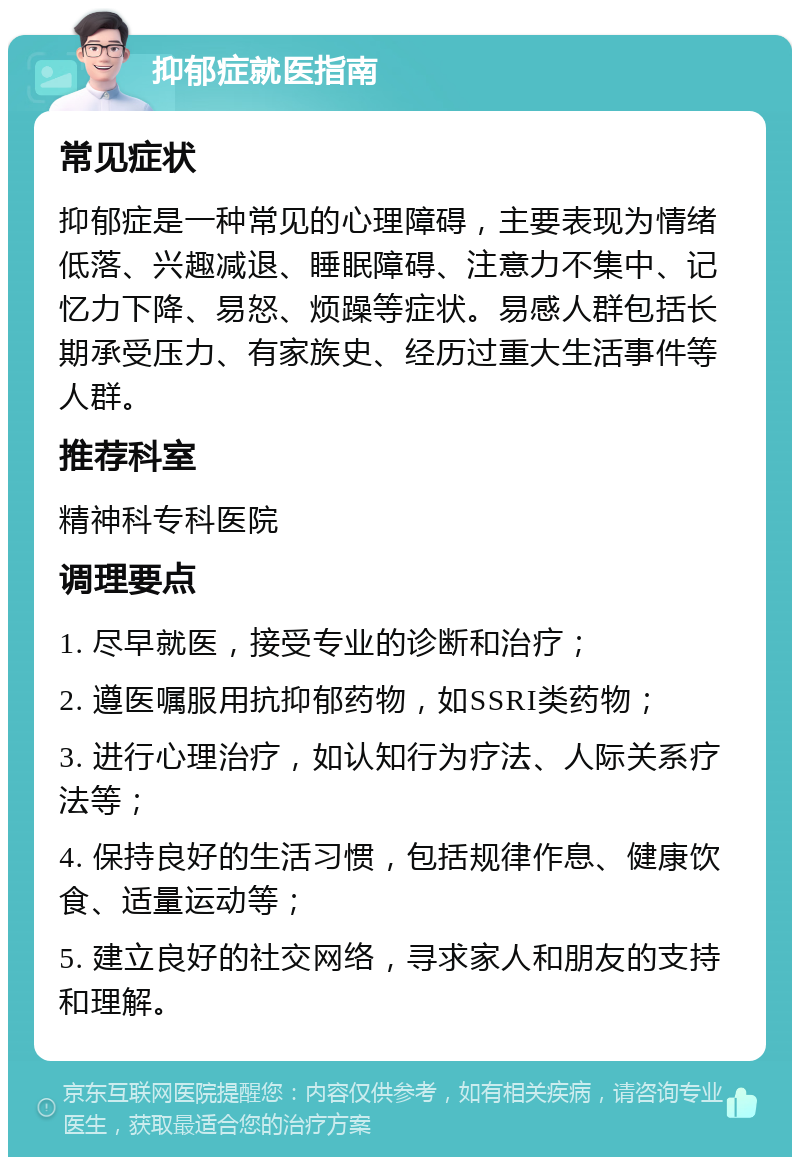 抑郁症就医指南 常见症状 抑郁症是一种常见的心理障碍，主要表现为情绪低落、兴趣减退、睡眠障碍、注意力不集中、记忆力下降、易怒、烦躁等症状。易感人群包括长期承受压力、有家族史、经历过重大生活事件等人群。 推荐科室 精神科专科医院 调理要点 1. 尽早就医，接受专业的诊断和治疗； 2. 遵医嘱服用抗抑郁药物，如SSRI类药物； 3. 进行心理治疗，如认知行为疗法、人际关系疗法等； 4. 保持良好的生活习惯，包括规律作息、健康饮食、适量运动等； 5. 建立良好的社交网络，寻求家人和朋友的支持和理解。