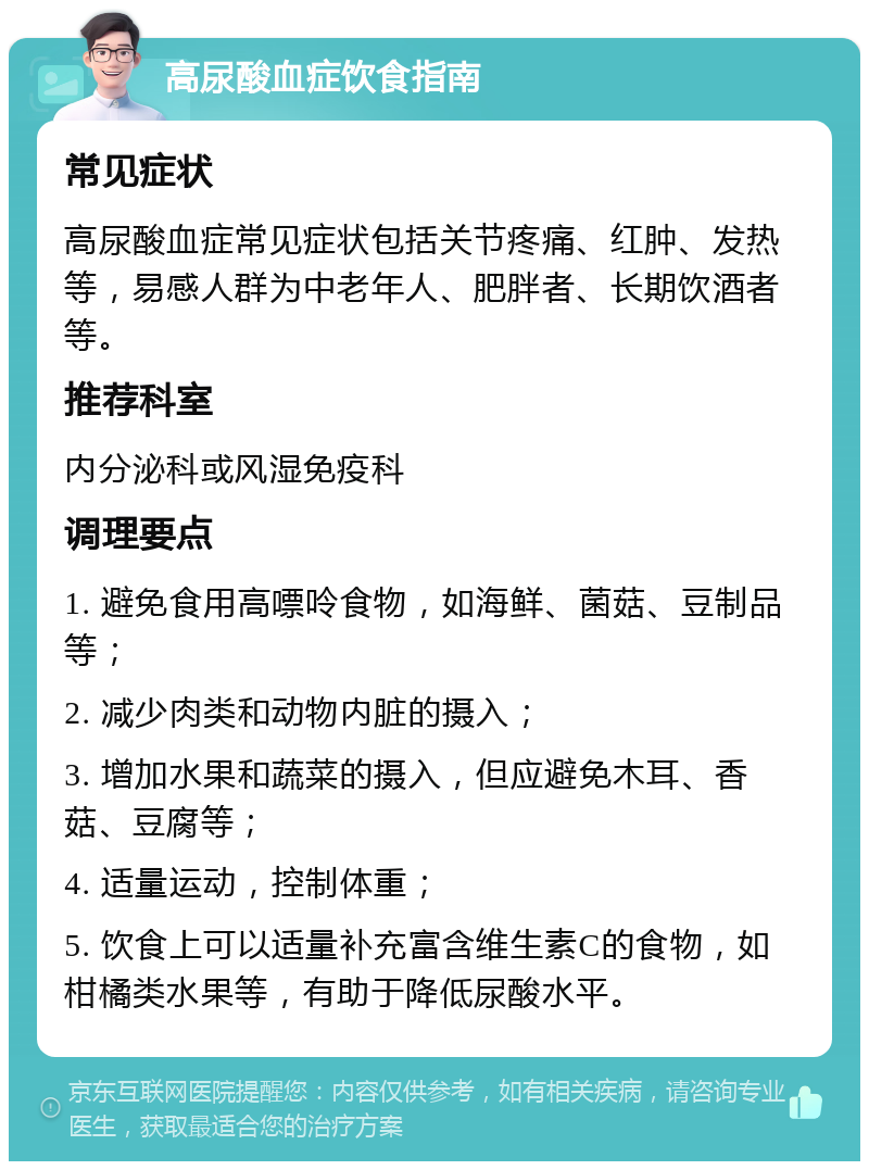 高尿酸血症饮食指南 常见症状 高尿酸血症常见症状包括关节疼痛、红肿、发热等，易感人群为中老年人、肥胖者、长期饮酒者等。 推荐科室 内分泌科或风湿免疫科 调理要点 1. 避免食用高嘌呤食物，如海鲜、菌菇、豆制品等； 2. 减少肉类和动物内脏的摄入； 3. 增加水果和蔬菜的摄入，但应避免木耳、香菇、豆腐等； 4. 适量运动，控制体重； 5. 饮食上可以适量补充富含维生素C的食物，如柑橘类水果等，有助于降低尿酸水平。