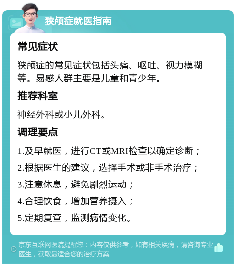 狭颅症就医指南 常见症状 狭颅症的常见症状包括头痛、呕吐、视力模糊等。易感人群主要是儿童和青少年。 推荐科室 神经外科或小儿外科。 调理要点 1.及早就医，进行CT或MRI检查以确定诊断； 2.根据医生的建议，选择手术或非手术治疗； 3.注意休息，避免剧烈运动； 4.合理饮食，增加营养摄入； 5.定期复查，监测病情变化。