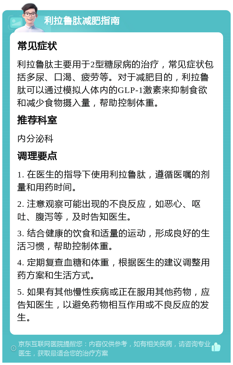 利拉鲁肽减肥指南 常见症状 利拉鲁肽主要用于2型糖尿病的治疗，常见症状包括多尿、口渴、疲劳等。对于减肥目的，利拉鲁肽可以通过模拟人体内的GLP-1激素来抑制食欲和减少食物摄入量，帮助控制体重。 推荐科室 内分泌科 调理要点 1. 在医生的指导下使用利拉鲁肽，遵循医嘱的剂量和用药时间。 2. 注意观察可能出现的不良反应，如恶心、呕吐、腹泻等，及时告知医生。 3. 结合健康的饮食和适量的运动，形成良好的生活习惯，帮助控制体重。 4. 定期复查血糖和体重，根据医生的建议调整用药方案和生活方式。 5. 如果有其他慢性疾病或正在服用其他药物，应告知医生，以避免药物相互作用或不良反应的发生。