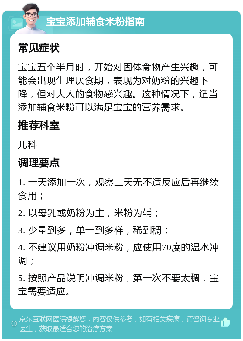 宝宝添加辅食米粉指南 常见症状 宝宝五个半月时，开始对固体食物产生兴趣，可能会出现生理厌食期，表现为对奶粉的兴趣下降，但对大人的食物感兴趣。这种情况下，适当添加辅食米粉可以满足宝宝的营养需求。 推荐科室 儿科 调理要点 1. 一天添加一次，观察三天无不适反应后再继续食用； 2. 以母乳或奶粉为主，米粉为辅； 3. 少量到多，单一到多样，稀到稠； 4. 不建议用奶粉冲调米粉，应使用70度的温水冲调； 5. 按照产品说明冲调米粉，第一次不要太稠，宝宝需要适应。