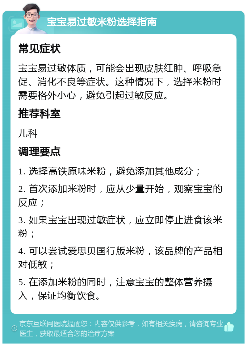 宝宝易过敏米粉选择指南 常见症状 宝宝易过敏体质，可能会出现皮肤红肿、呼吸急促、消化不良等症状。这种情况下，选择米粉时需要格外小心，避免引起过敏反应。 推荐科室 儿科 调理要点 1. 选择高铁原味米粉，避免添加其他成分； 2. 首次添加米粉时，应从少量开始，观察宝宝的反应； 3. 如果宝宝出现过敏症状，应立即停止进食该米粉； 4. 可以尝试爱思贝国行版米粉，该品牌的产品相对低敏； 5. 在添加米粉的同时，注意宝宝的整体营养摄入，保证均衡饮食。